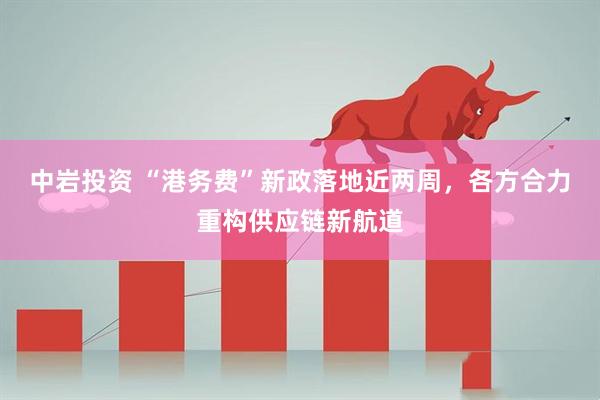 中岩投资 “港务费”新政落地近两周，各方合力重构供应链新航道