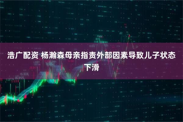 浩广配资 杨瀚森母亲指责外部因素导致儿子状态下滑