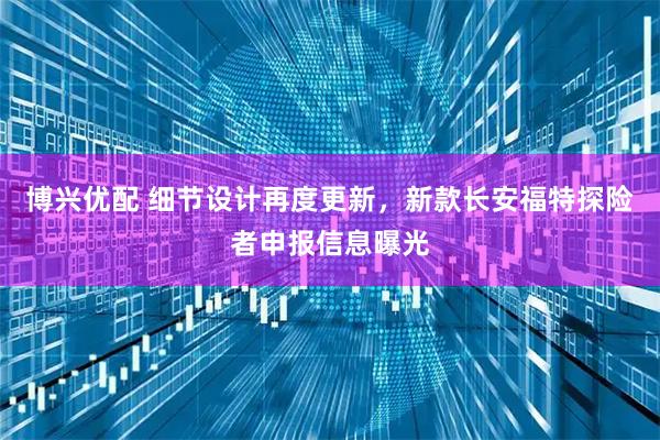 博兴优配 细节设计再度更新,新款长安福特探险者申报信息曝光