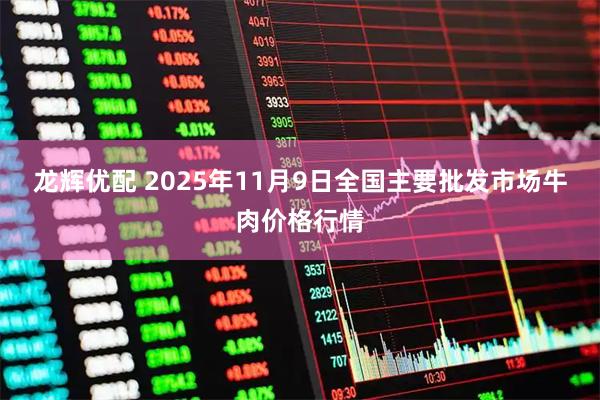 龙辉优配 2025年11月9日全国主要批发市场牛肉价格行情