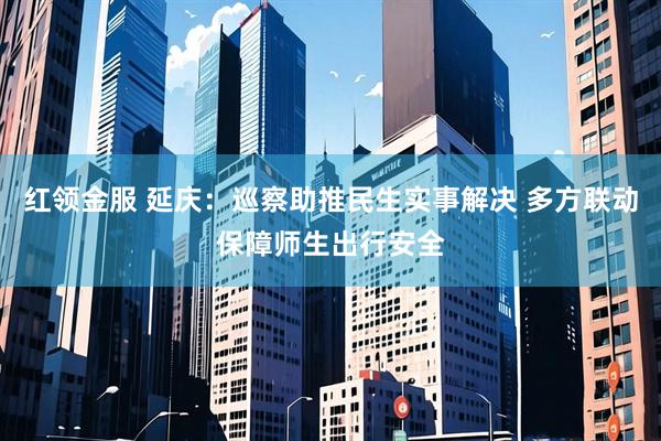 红领金服 延庆:巡察助推民生实事解决 多方联动保障师生出行安全