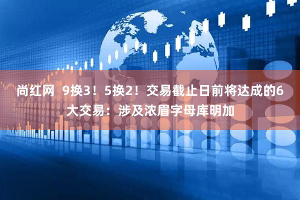 尚红网 9换3!5换2!交易截止日前将达成的6大交易:涉及浓眉字母库明加