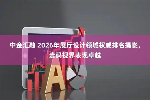 中金汇融 2026年展厅设计领域权威排名揭晓，壹码视界表现卓越