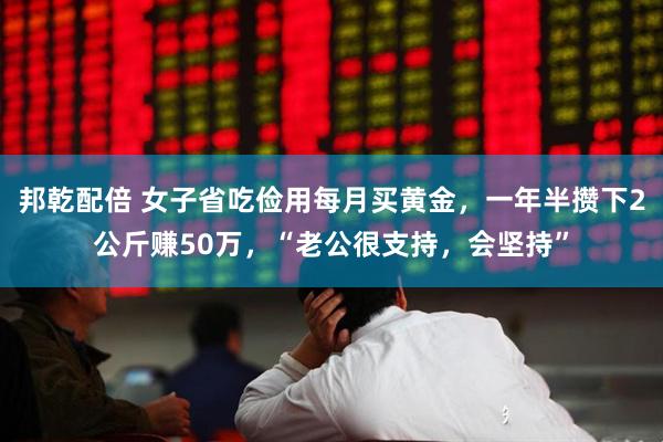 邦乾配倍 女子省吃俭用每月买黄金,一年半攒下2公斤赚50万,“老公很支持,会坚持”