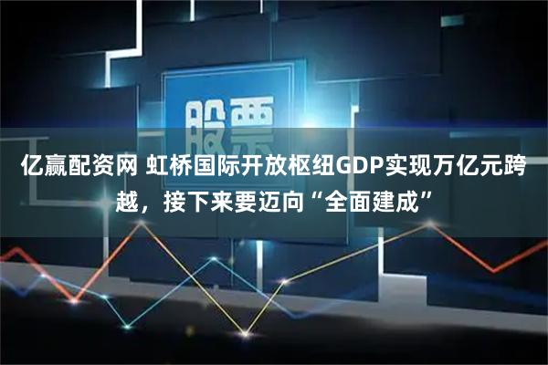 亿赢配资网 虹桥国际开放枢纽GDP实现万亿元跨越，接下来要迈向“全面建成”