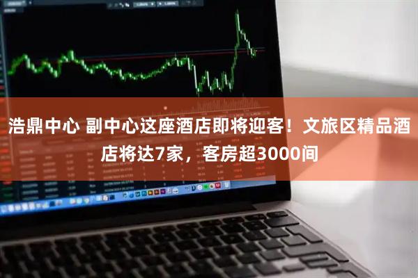 浩鼎中心 副中心这座酒店即将迎客！文旅区精品酒店将达7家，客房超3000间