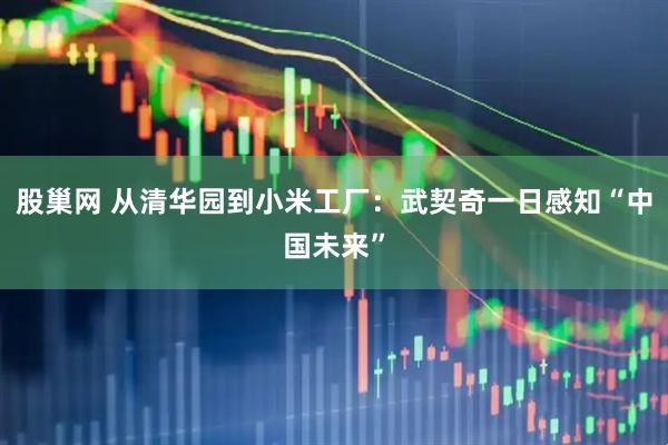 股巢网 从清华园到小米工厂：武契奇一日感知“中国未来”