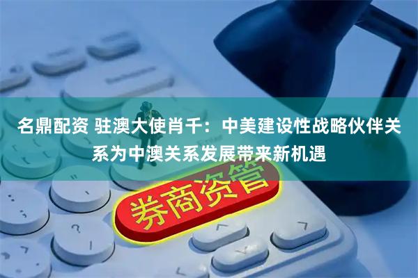 名鼎配资 驻澳大使肖千：中美建设性战略伙伴关系为中澳关系发展带来新机遇